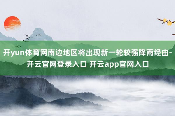 开yun体育网南边地区将出现新一轮较强降雨经由-开云官网登录入口 开云app官网入口