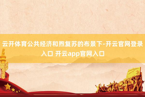 云开体育公共经济和煦复苏的布景下-开云官网登录入口 开云app官网入口