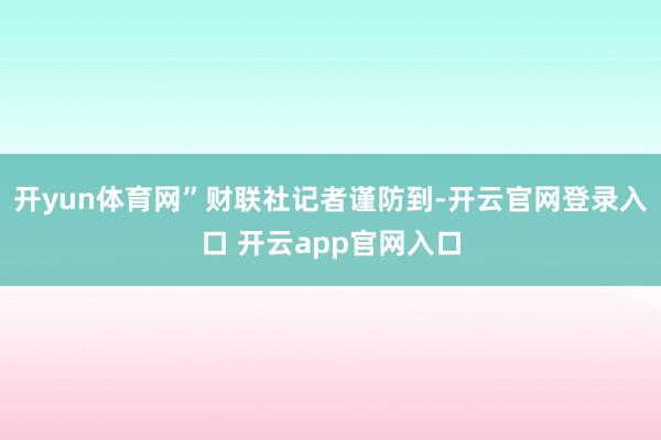 开yun体育网”　　财联社记者谨防到-开云官网登录入口 开云app官网入口