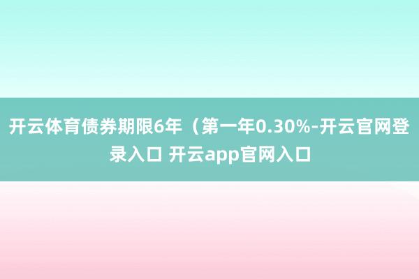 开云体育债券期限6年（第一年0.30%-开云官网登录入口 开云app官网入口