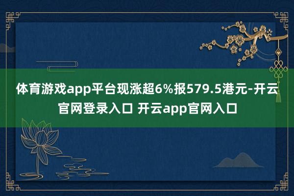 体育游戏app平台现涨超6%报579.5港元-开云官网登录入口 开云app官网入口