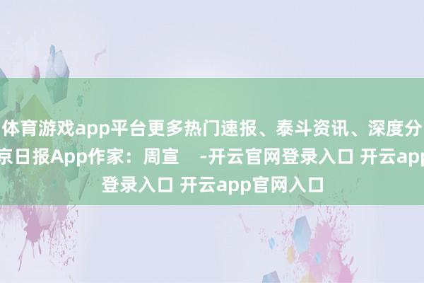 体育游戏app平台更多热门速报、泰斗资讯、深度分析尽在北京日报App作家：周宣    -开云官网登录入口 开云app官网入口