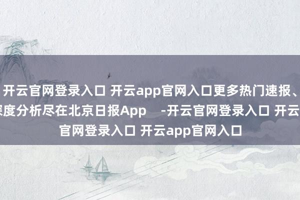 开云官网登录入口 开云app官网入口更多热门速报、泰斗资讯、深度分析尽在北京日报App    -开云官网登录入口 开云app官网入口