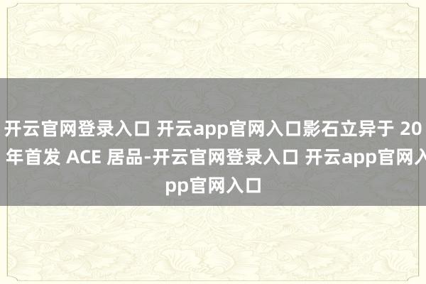 开云官网登录入口 开云app官网入口影石立异于 2023 年首发 ACE 居品-开云官网登录入口 开云app官网入口