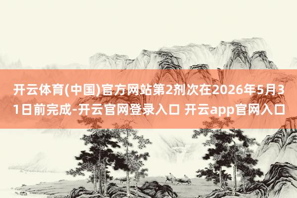 开云体育(中国)官方网站第2剂次在2026年5月31日前完成-开云官网登录入口 开云app官网入口
