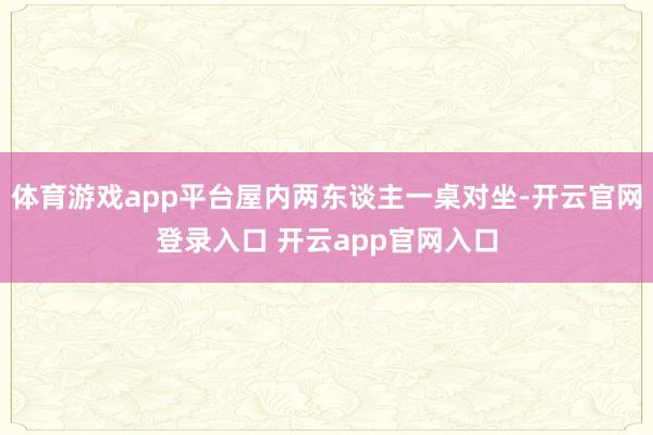 体育游戏app平台屋内两东谈主一桌对坐-开云官网登录入口 开云app官网入口