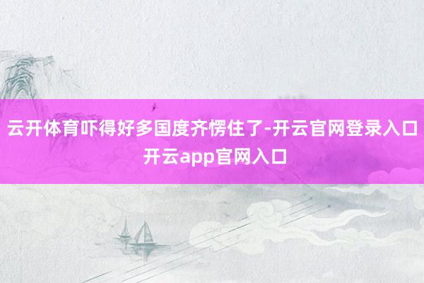云开体育吓得好多国度齐愣住了-开云官网登录入口 开云app官网入口