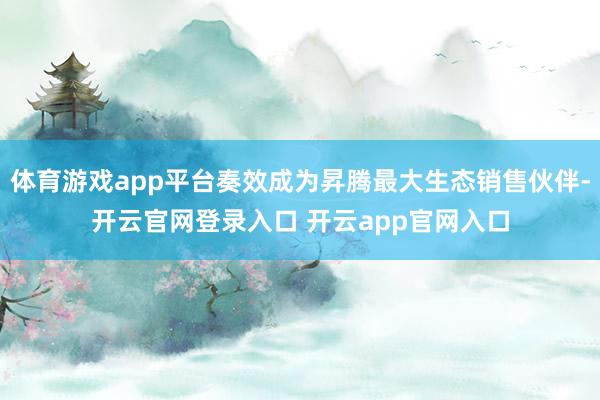 体育游戏app平台奏效成为昇腾最大生态销售伙伴-开云官网登录入口 开云app官网入口