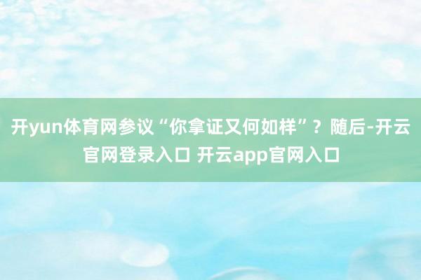 开yun体育网参议“你拿证又何如样”？随后-开云官网登录入口 开云app官网入口