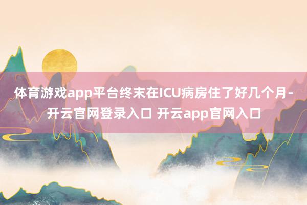 体育游戏app平台终末在ICU病房住了好几个月-开云官网登录入口 开云app官网入口
