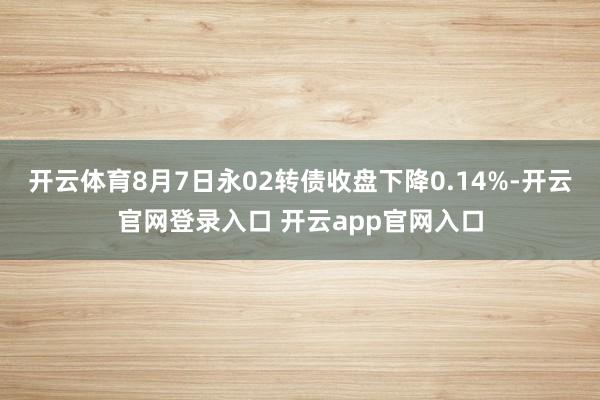 开云体育8月7日永02转债收盘下降0.14%-开云官网登录入口 开云app官网入口