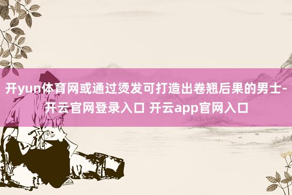 开yun体育网或通过烫发可打造出卷翘后果的男士-开云官网登录入口 开云app官网入口
