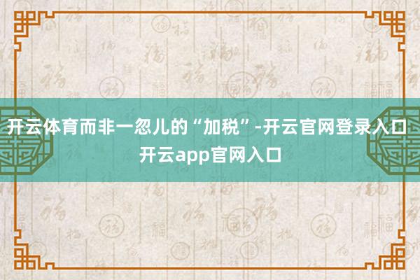 开云体育而非一忽儿的“加税”-开云官网登录入口 开云app官网入口