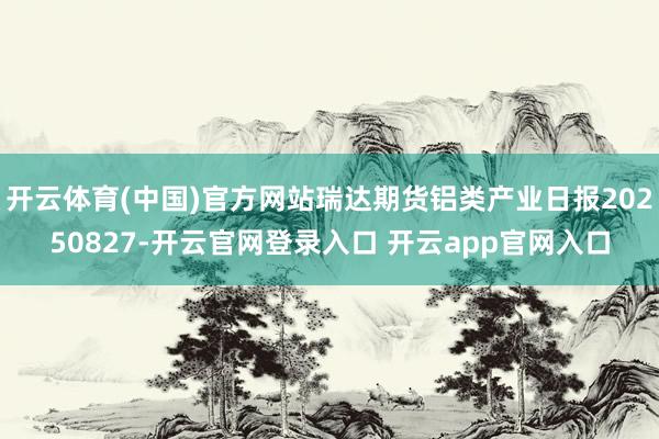 开云体育(中国)官方网站瑞达期货铝类产业日报20250827-开云官网登录入口 开云app官网入口