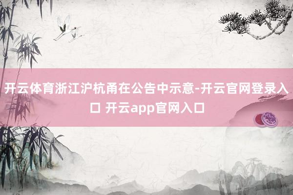 开云体育浙江沪杭甬在公告中示意-开云官网登录入口 开云app官网入口