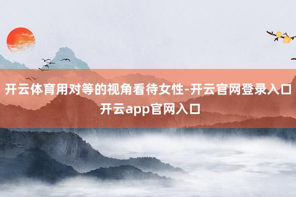 开云体育用对等的视角看待女性-开云官网登录入口 开云app官网入口