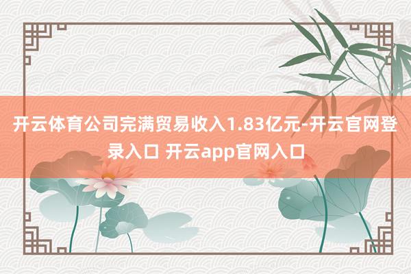 开云体育公司完满贸易收入1.83亿元-开云官网登录入口 开云app官网入口