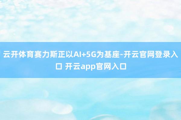 云开体育赛力斯正以AI+5G为基座-开云官网登录入口 开云app官网入口