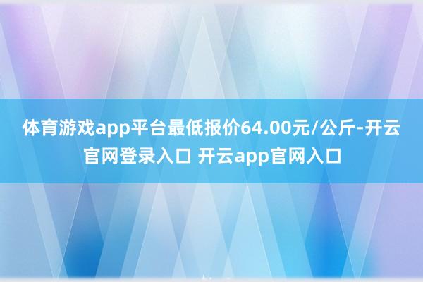 体育游戏app平台最低报价64.00元/公斤-开云官网登录入口 开云app官网入口