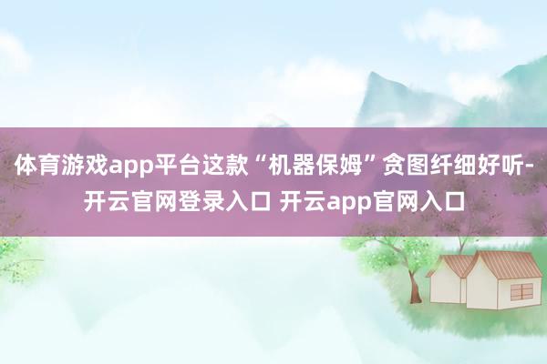 体育游戏app平台这款“机器保姆”贪图纤细好听-开云官网登录入口 开云app官网入口