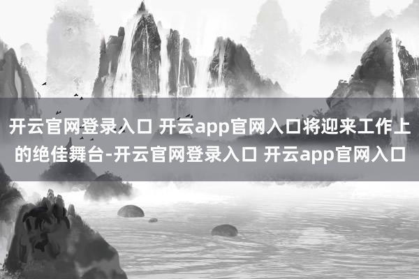 开云官网登录入口 开云app官网入口将迎来工作上的绝佳舞台-开云官网登录入口 开云app官网入口