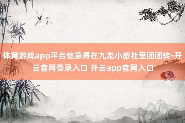 体育游戏app平台他急得在九龙小旅社里团团转-开云官网登录入口 开云app官网入口
