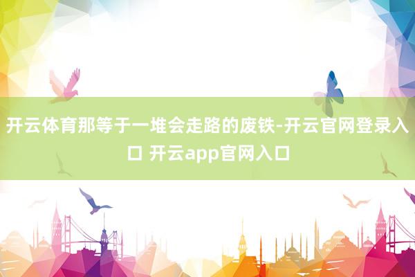 开云体育那等于一堆会走路的废铁-开云官网登录入口 开云app官网入口