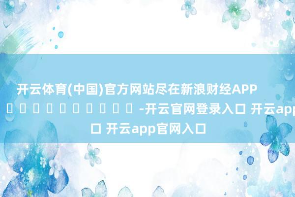 开云体育(中国)官方网站尽在新浪财经APP            													-开云官网登录入口 开云app官网入口