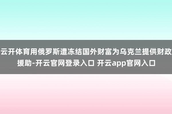 云开体育用俄罗斯遭冻结国外财富为乌克兰提供财政援助-开云官网登录入口 开云app官网入口