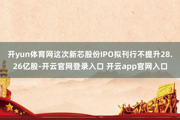 开yun体育网这次新芯股份IPO拟刊行不提升28.26亿股-开云官网登录入口 开云app官网入口