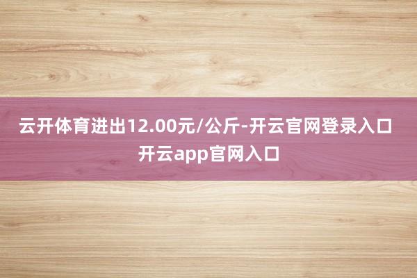 云开体育进出12.00元/公斤-开云官网登录入口 开云app官网入口
