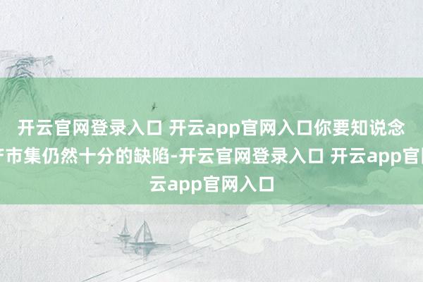 开云官网登录入口 开云app官网入口你要知说念房地产市集仍然十分的缺陷-开云官网登录入口 开云app官网入口