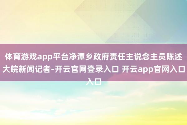 体育游戏app平台净潭乡政府责任主说念主员陈述大皖新闻记者-开云官网登录入口 开云app官网入口