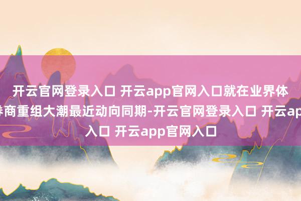 开云官网登录入口 开云app官网入口就在业界体恤新一轮券商重组大潮最近动向同期-开云官网登录入口 开云app官网入口