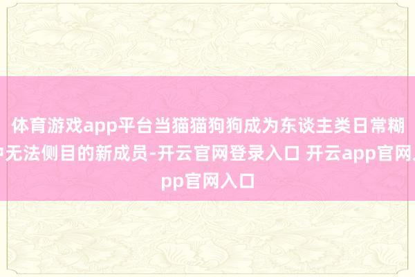 体育游戏app平台当猫猫狗狗成为东谈主类日常糊口中无法侧目的新成员-开云官网登录入口 开云app官网入口