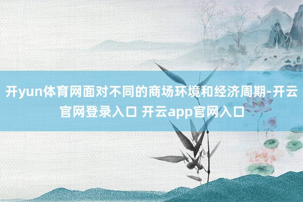 开yun体育网面对不同的商场环境和经济周期-开云官网登录入口 开云app官网入口