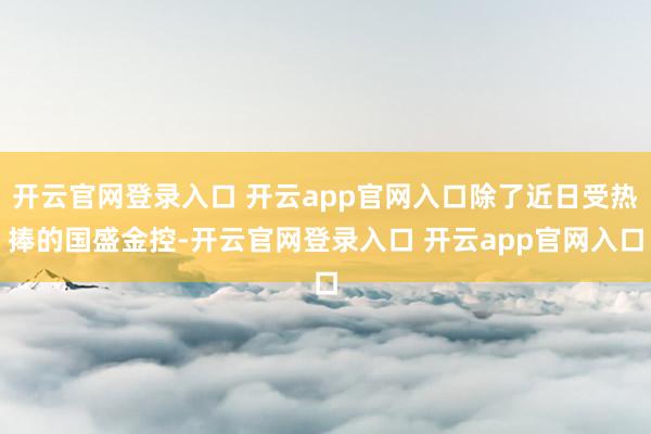 开云官网登录入口 开云app官网入口除了近日受热捧的国盛金控-开云官网登录入口 开云app官网入口