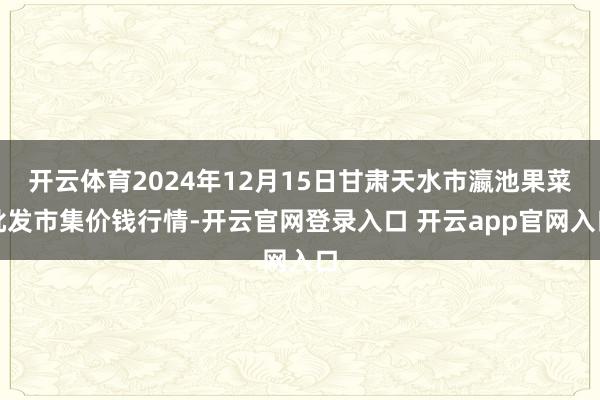 开云体育2024年12月15日甘肃天水市瀛池果菜批发市集价钱行情-开云官网登录入口 开云app官网入口