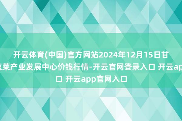 开云体育(中国)官方网站2024年12月15日甘肃武山县蔬菜产业发展中心价钱行情-开云官网登录入口 开云app官网入口