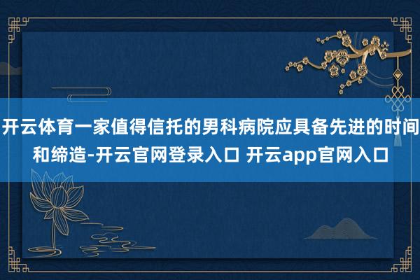 开云体育一家值得信托的男科病院应具备先进的时间和缔造-开云官网登录入口 开云app官网入口