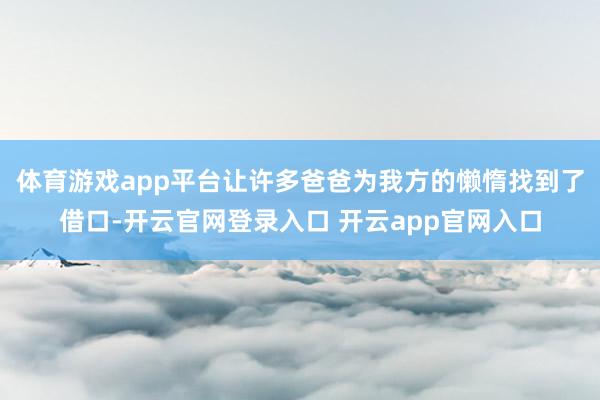 体育游戏app平台让许多爸爸为我方的懒惰找到了借口-开云官网登录入口 开云app官网入口