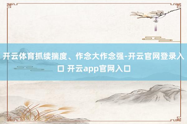 开云体育抓续揣度、作念大作念强-开云官网登录入口 开云app官网入口