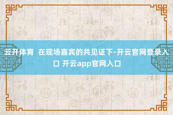 云开体育  在现场嘉宾的共见证下-开云官网登录入口 开云app官网入口