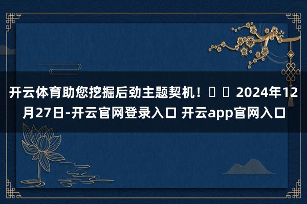 开云体育助您挖掘后劲主题契机！		2024年12月27日-开云官网登录入口 开云app官网入口