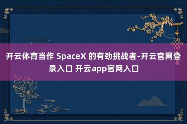 开云体育当作 SpaceX 的有劲挑战者-开云官网登录入口 开云app官网入口