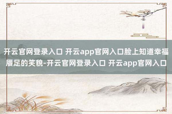 开云官网登录入口 开云app官网入口脸上知道幸福餍足的笑貌-开云官网登录入口 开云app官网入口