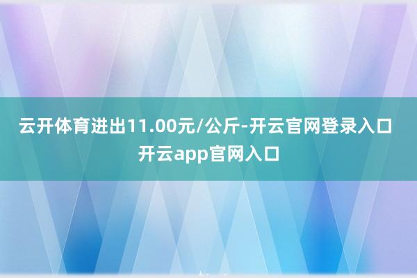 云开体育进出11.00元/公斤-开云官网登录入口 开云app官网入口
