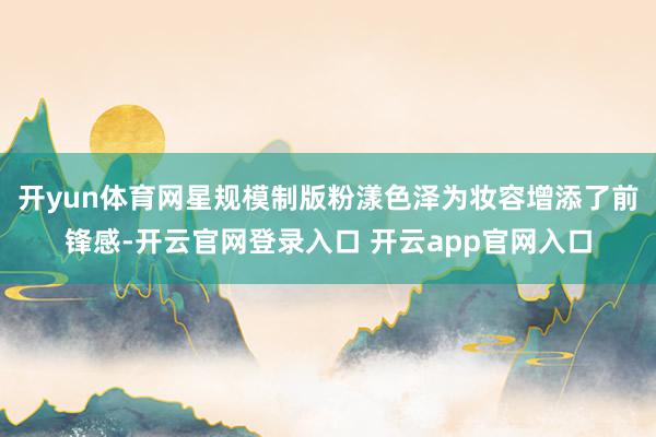 开yun体育网星规模制版粉漾色泽为妆容增添了前锋感-开云官网登录入口 开云app官网入口