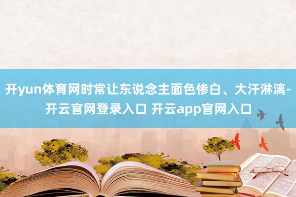 开yun体育网时常让东说念主面色惨白、大汗淋漓-开云官网登录入口 开云app官网入口
