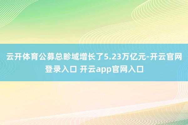 云开体育公募总畛域增长了5.23万亿元-开云官网登录入口 开云app官网入口